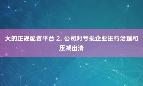 大的正规配资平台 2. 公司对亏损企业进行治理和压减出清