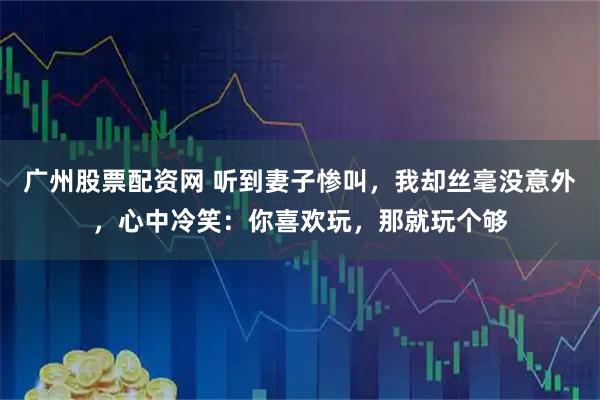 广州股票配资网 听到妻子惨叫，我却丝毫没意外，心中冷笑：你喜欢玩，那就玩个够