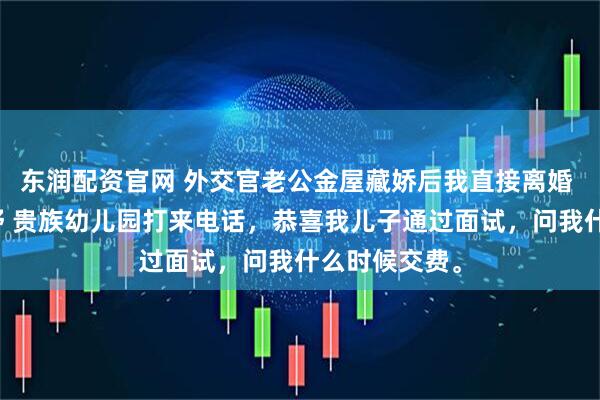 东润配资官网 外交官老公金屋藏娇后我直接离婚 江屿川顾云舒 贵族幼儿园打来电话，恭喜我儿子通过面试，问我什么时候交费。