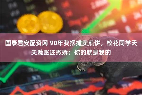 国泰君安配资网 90年我摆摊卖煎饼，校花同学天天赊账还撒娇：你的就是我的