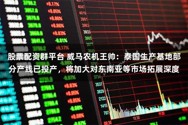 股票配资群平台 威马农机王帅：泰国生产基地部分产线已投产，将加大对东南亚等市场拓展深度