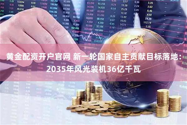黄金配资开户官网 新一轮国家自主贡献目标落地：2035年风光装机36亿千瓦