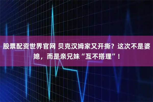股票配资世界官网 贝克汉姆家又开撕？这次不是婆媳，而是亲兄妹“互不搭理”！