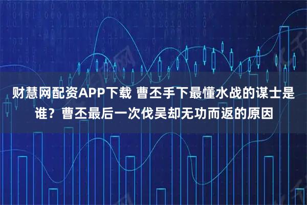 财慧网配资APP下载 曹丕手下最懂水战的谋士是谁？曹丕最后一次伐吴却无功而返的原因