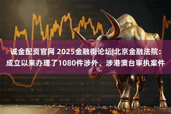 诚金配资官网 2025金融街论坛|北京金融法院:成立以来办理了1080件涉外、涉港澳台审执案件