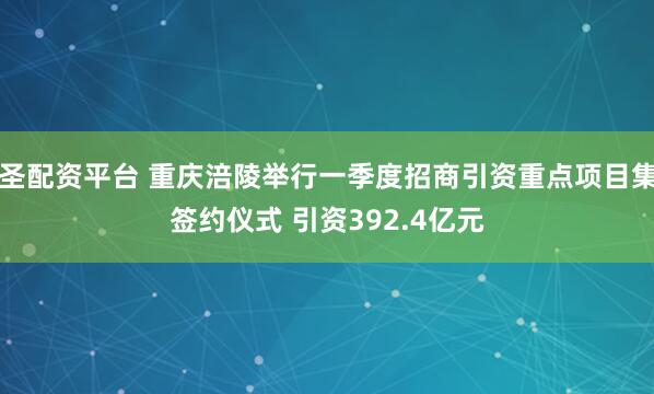 大圣配资平台 重庆涪陵举行一季度招商引资重点项目集中签约仪式 引资392.4亿元