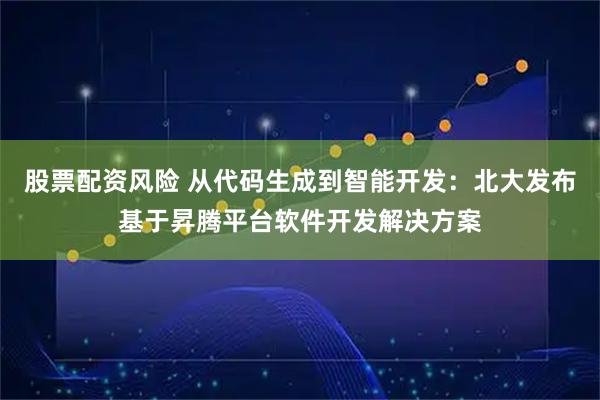 股票配资风险 从代码生成到智能开发:北大发布基于昇腾平台软件开发解决方案