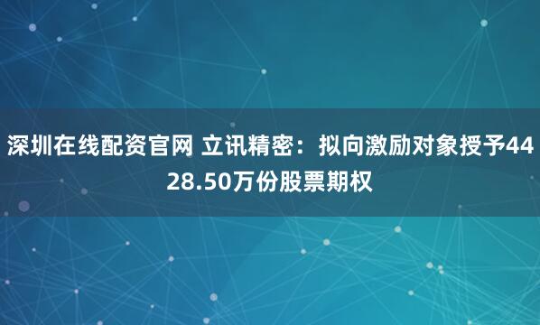 深圳在线配资官网 立讯精密：拟向激励对象授予4428.50万份股票期权