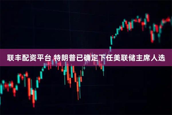 联丰配资平台 特朗普已确定下任美联储主席人选