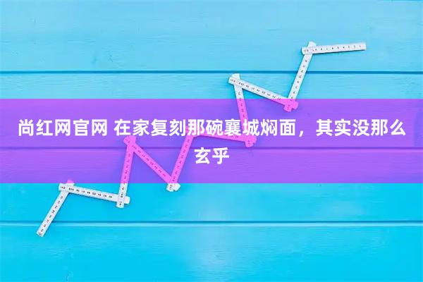 尚红网官网 在家复刻那碗襄城焖面,其实没那么玄乎