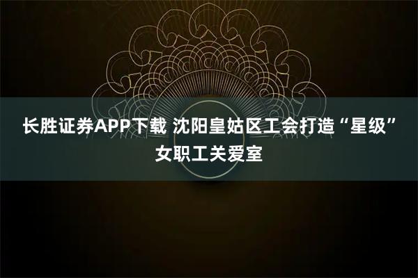 长胜证券APP下载 沈阳皇姑区工会打造“星级”女职工关爱室