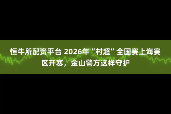 恒牛所配资平台 2026年“村超”全国赛上海赛区开赛，金山警方这样守护