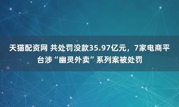 天猫配资网 共处罚没款35.97亿元，7家电商平台涉“幽灵外卖”系列案被处罚