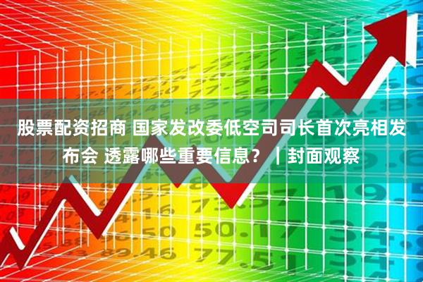 股票配资招商 国家发改委低空司司长首次亮相发布会 透露哪些重要信息？｜封面观察