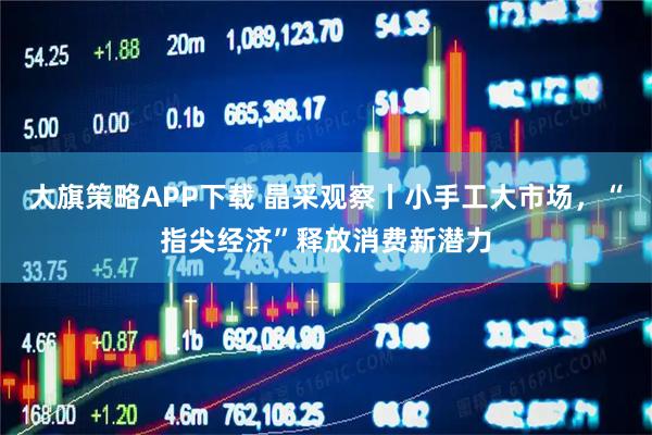 大旗策略APP下载 晶采观察丨小手工大市场，“指尖经济”释放消费新潜力