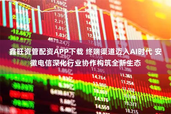 鑫旺资管配资APP下载 终端渠道迈入AI时代 安徽电信深化行业协作构筑全新生态