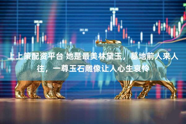 上上策配资平台 她是最美林黛玉，墓地前人来人往，一尊玉石雕像让人心生哀怜