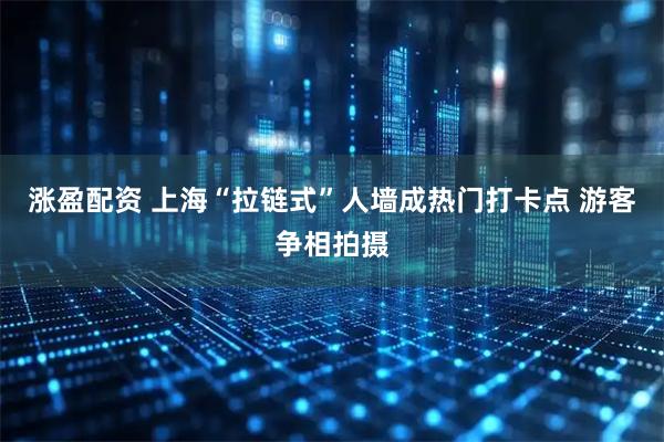 涨盈配资 上海“拉链式”人墙成热门打卡点 游客争相拍摄