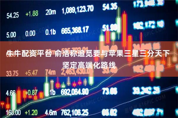 牛牛配资平台 俞浩称追觅要与苹果三星三分天下 坚定高端化路线
