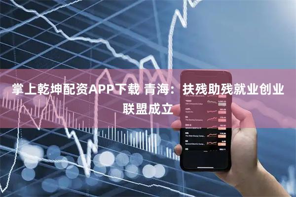 掌上乾坤配资APP下载 青海：扶残助残就业创业联盟成立