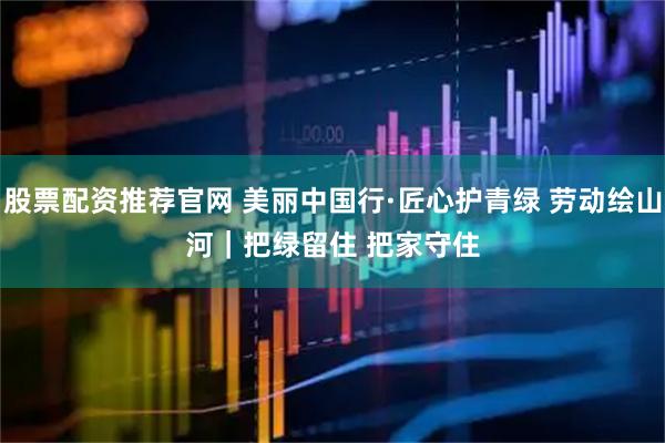 股票配资推荐官网 美丽中国行·匠心护青绿 劳动绘山河|把绿留住 把家守住
