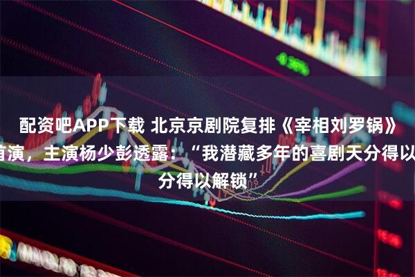 配资吧APP下载 北京京剧院复排《宰相刘罗锅》谐趣首演，主演杨少彭透露：“我潜藏多年的喜剧天分得以解锁”