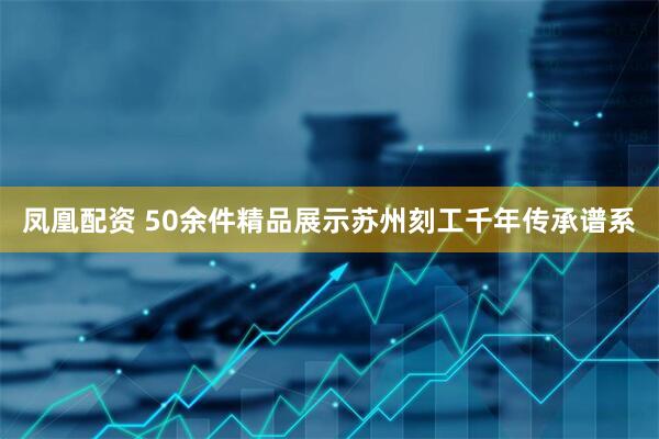 凤凰配资 50余件精品展示苏州刻工千年传承谱系