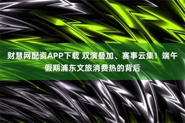 财慧网配资APP下载 双演叠加、赛事云集！端午假期浦东文旅消费热的背后