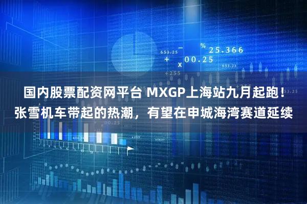 国内股票配资网平台 MXGP上海站九月起跑!张雪机车带起的热潮,有望在申城海湾赛道延续