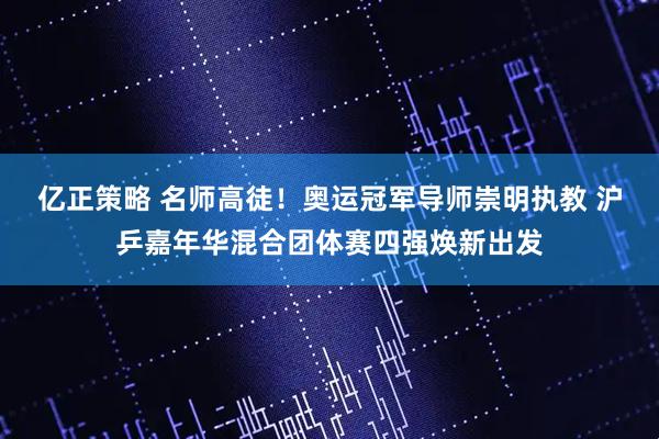 亿正策略 名师高徒!奥运冠军导师崇明执教 沪乒嘉年华混合团体赛四强焕新出发