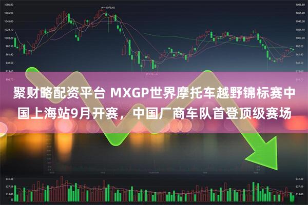 聚财略配资平台 MXGP世界摩托车越野锦标赛中国上海站9月开赛,中国厂商车队首登顶级赛场