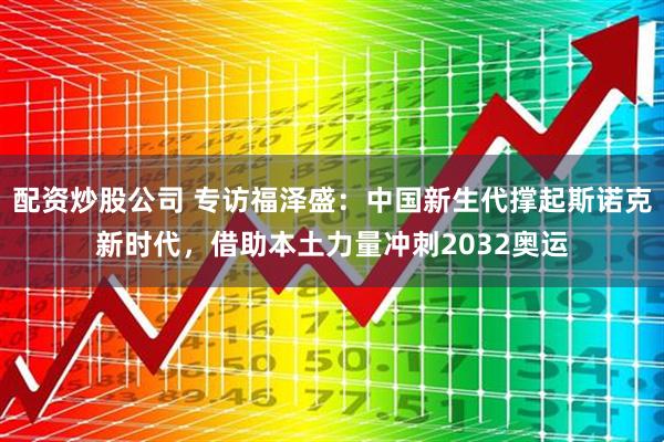 配资炒股公司 专访福泽盛:中国新生代撑起斯诺克新时代,借助本土力量冲刺2032奥运