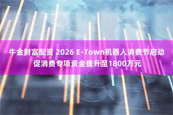 牛金财富配资 2026 E-Town机器人消费节启动 促消费专项资金提升至1800万元