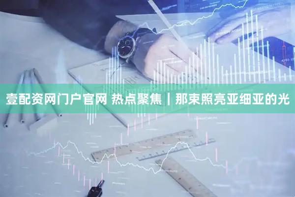 壹配资网门户官网 热点聚焦|那束照亮亚细亚的光