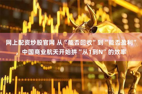 网上配资炒股官网 从“能否回收”到“能否盈利”，中国商业航天开始拼“从1到N”的效率