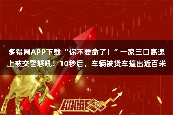 多得网APP下载 “你不要命了！”一家三口高速上被交警怒吼！10秒后，车辆被货车撞出近百米