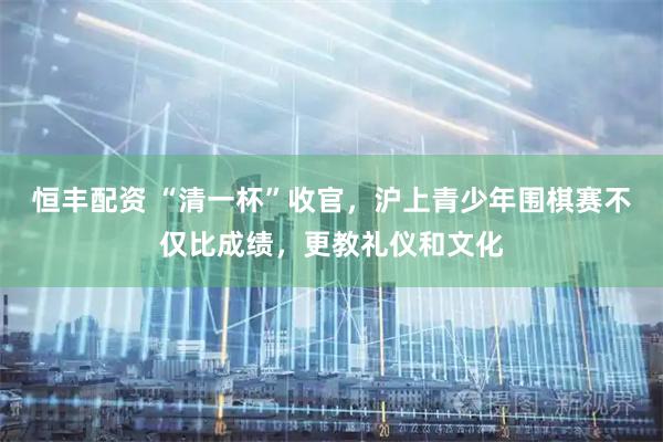 恒丰配资 “清一杯”收官，沪上青少年围棋赛不仅比成绩，更教礼仪和文化