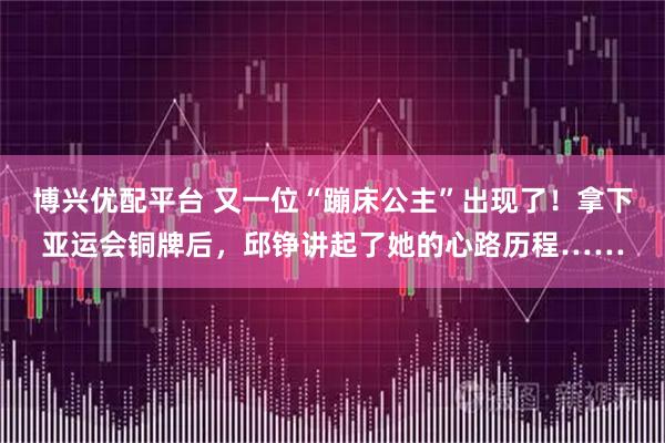 博兴优配平台 又一位“蹦床公主”出现了！拿下亚运会铜牌后，邱铮讲起了她的心路历程……